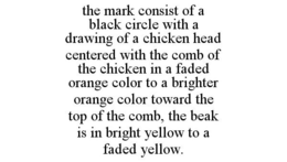THE MARK CONSIST OF A BLACK CIRCLE WITH A DRAWING OF A CHICKEN HEAD CENTERED WITH THE COMB OF THE CHICKEN IN A FADED ORANGE COLOR TO A BRIGHTER ORANGE COLOR TOWARD THE TOP OF THE COMB, THE BEAK IS IN BRIGHT YELLOW TO A FADED YELLOW. trademark