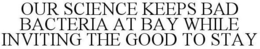 OUR SCIENCE KEEPS BAD BACTERIA AT BAY WHILE INVITING THE GOOD TO STAY trademark