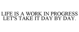 LIFE IS A WORK IN PROGRESS LET'S TAKE IT DAY BY DAY. trademark