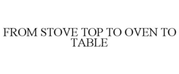 FROM STOVE TOP TO OVEN TO TABLE trademark