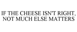 IF THE CHEESE ISN'T RIGHT, NOT MUCH ELSE MATTERS trademark