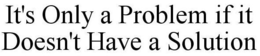 IT'S ONLY A PROBLEM IF IT DOESN'T HAVE A SOLUTION trademark