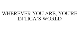 WHEREVER YOU ARE, YOU'RE IN TICA'S WORLD trademark