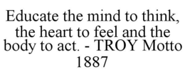 EDUCATE THE MIND TO THINK, THE HEART TOFEEL AND THE BODY TO ACT. - TROY MOTTO 1887 trademark