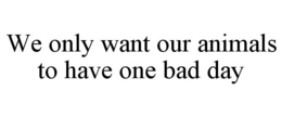 WE ONLY WANT OUR ANIMALS TO HAVE ONE BAD DAY trademark