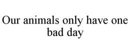 OUR ANIMALS ONLY HAVE ONE BAD DAY trademark