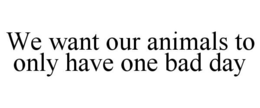 WE WANT OUR ANIMALS TO ONLY HAVE ONE BAD DAY trademark