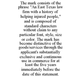 THE MARK CONSISTS OF THE PHRASE "AN EAST TEXAS LAW FIRM WITH A HISTORY OF HELPING INJURED PEOPLE," AND IS COMPOSED OF STANDARD CHARACTERS WITHOUT CLAIM TO ANY PARTICULAR FONT, STYLE, SIZE OR COLOR. THE MARK HAS BECOME DISTINCTIVE OF THE GOODS/SERVICES THROUGH THE APPLICANT'S SUBSTANTIALLY EXCLUSIVE AND CONTINUOUS USE IN COMMERCE FOR AT LEAST THE FIVE YEARS IMMEDIATELY BEFORE THE DATE OF THIS STATEMENT. trademark