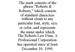 THE MARK CONSISTS OF THE PHRASE "ROBERTS & ROBERTS," WHICH CONSISTS OF STANDARD CHARACTERS WITHOUT CLAIM TO ANY PARTICULAR FONT, STYLE, SIZE OR COLOR, AND REPRESENTS THE NAME UNDER WHICH THE ROBERTS LAW FIRM, A PROFESSIONAL CORPORATION HAS OPERATED SINCE AT LEAST DECEMBER 10, 1990. trademark