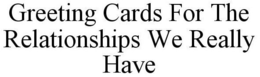GREETING CARDS FOR THE RELATIONSHIPS WEREALLY HAVE trademark