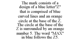 THE MARK CONSISTS OF A DESIGN OF A BLUE LETTER"Z" THAT IS COMPRISED OF BLUE CURVED LINES AND AN ORANGE CIRCLE AT THE BASE OF THE Z. THE CIRCLE AT THE BASE OF THE Z IS SURROUNDED BY AN ORANGE NUMBER 5. THE WORD "MAX" IN BLUE FOLLOWS THE Z5. trademark