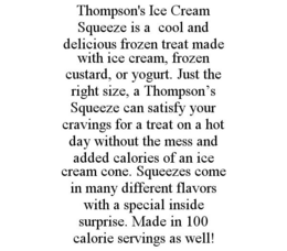 THOMPSON'S ICE CREAM SQUEEZE IS A COOL AND DELICIOUS FROZEN TREAT MADE WITH ICE CREAM, FROZEN CUSTARD, OR YOGURT. JUST THE RIGHT SIZE, A THOMPSON'S SQUEEZE CAN SATISFY YOUR CRAVINGS FOR A TREAT ON A HOT DAY WITHOUT THE MESS AND ADDED CALORIES OF AN ICE CREAM CONE. SQUEEZES COME IN MANY DIFFERENT FLAVORS WITH A SPECIAL INSIDE SURPRISE. MADE IN 100 CALORIE SERVINGS AS WELL! trademark