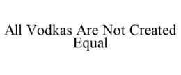 ALL VODKAS ARE NOT CREATED EQUAL trademark
