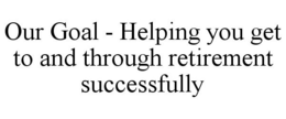 OUR GOAL - HELPING YOU GET TO AND THROUGH RETIREMENT SUCCESSFULLY trademark