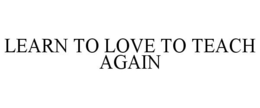LEARN TO LOVE TO TEACH AGAIN trademark