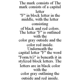 THE MARK CONSISTS OF THE MARK CONSISTS OF A CAPITAL LETTER "F" IN BLOCK LETTER IN THE MIDDLE, WITH THE LETTER CONSISTING OF BLACK AND RED COLORS. THE LETTER "F" IS OUTLINED WITH THE COLOR GRAY OUTSIDE AND THE COLOR RED INSIDE. UNDERNEATH THE CAPITAL LETTER "F" THE WORD "FORMAG" IS BENEATH IT IN STYLIZED BLOCK LETTERS. THE LETTERS ARE IN BLACK COLOR WITH THE COLOR GRAY OUTLINING THE OUTSIDE AND RED INSIDE. trademark