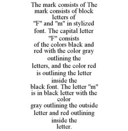 THE MARK CONSISTS OF THE MARK CONSISTS OF BLOCK LETTERS OF "F" AND "M" IN STYLIZED FONT. THE CAPITAL LETTER "F" CONSISTS OF THE COLORS BLACK AND RED WITH THE COLOR GRAY OUTLINING THE LETTERS, AND THE COLOR RED IS OUTLINING THE LETTER INSIDE THE BLACK FONT. THE LETTER "M" IS IN BLACK LETTER WITH THE COLOR GRAY OUTLINING THE OUTSIDE LETTER AND RED OUTLINING INSIDE THE LETTER. trademark
