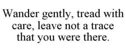 WANDER GENTLY, TREAD WITH CARE, LEAVE NOT A TRACE THAT YOU WERE THERE. trademark
