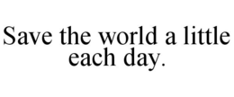 SAVE THE WORLD A LITTLE EACH DAY. trademark