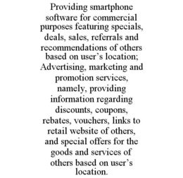 PROVIDING SMARTPHONE SOFTWARE FOR COMMERCIAL PURPOSES FEATURING SPECIALS, DEALS, SALES, REFERRALS AND RECOMMENDATIONS OF OTHERS BASED ON USER'S LOCATION; ADVERTISING, MARKETING AND PROMOTION SERVICES, NAMELY, PROVIDING INFORMATION REGARDING DISCOUNTS, COUPONS, REBATES, VOUCHERS, LINKS TO RETAIL WEBSITE OF OTHERS, AND SPECIAL OFFERS FOR THE GOODS AND SERVICES OF OTHERS BASED ON USER'S LOCATION. trademark