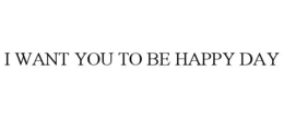 I WANT YOU TO BE HAPPY DAY trademark