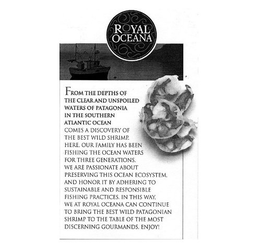 ROYAL OCEANA FROM THE DEPTHS OF THE CLEAR AND UNSPOILED WATERS OF PATAGONIA IN THE SOUTHERN ATLANTIC OCEAN COMES A DISCOVERY OF THE BEST WILD SHRIMP. HERE. OUR FAMILY HAS BEEN FISHING THE OCEAN WATERS FOR THREE GENERATIONS. WE ARE PASSIONATE ABOUT PRESERVING THIS OCEAN ECOSYSTEM, AND HONOR IT BY ADHERING TO SUSTAINABLE AND RESPONSIBLE FISHING PRACTICES. IN THIS WAY, WE AT ROYAL OCEANA CAN CONTINUE TO BRING THE BEST WILD PATAGONIAN SHRIMP TO THE TABLE OF THE MOST DISCERNING GOURMANDS. ENJOY! trademark