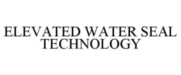 ELEVATED WATER SEAL TECHNOLOGY trademark