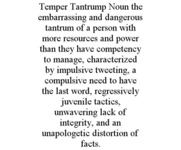 TEMPER TANTRUMP NOUN THE EMBARRASSING AND DANGEROUS TANTRUM OF A PERSON WITH MORE RESOURCES AND POWER THAN THEY HAVE COMPETENCY TO MANAGE, CHARACTERIZED BY IMPULSIVE TWEETING, A COMPULSIVE NEED TO HAVE THE LAST WORD, REGRESSIVELY JUVENILE TACTICS, UNWAVERING LACK OF INTEGRITY, AND AN UNAPOLOGETIC DISTORTION OF FACTS. trademark