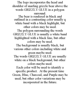 THE LOGO INCORPORATES THE HEAD AND SHOULDER OF SNARLING GRIZZLE BEAR ABOVE THE WORDS GRIZZLY GLUE IN A POLYGON SURROUND. THE BEAR IS RENDERED IN BLACK AND OUTLINED IN A CONTRASTING COLOR USUALLY Q WHITE BAND WITH A BLACK HIGHLIGHT, BUT OTHER COLORS MAY BE USED. THE POLYGON SURROUNDING THE WORDS GRIZZLY GLUE IS USUALLY A WHITE BAND HIGHLIGHTED WITH A BLACK LINE, BUT OTHER COLORS MAY BE USED. THE BACKGROUND IS USUALLY BLACK, BUT VARIOUS OTHER COLORS INCLUDING WHITE AND GREEN MAYBE USED. THE WORDS GRIZZLY GLUE ARE USUALLY WHITE ON A BLACK BACKGROUND, BUT OTHER COLORS MAYBE USED. EACH COLOR WILL BE USED TO IDENTIFY A SPECIFIC PRODUCT. AT THE PRESENT TIME GREEN, BLUE, CHARCOAL, AND PURPLE MAY BE USED, BUT OTHER COLOR VARIATIONS MAY BE INCORPORATED IN THE FUTURE. trademark