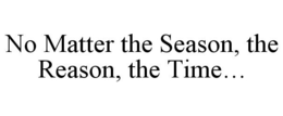 NO MATTER THE SEASON, THE REASON, THE TIME... trademark
