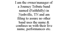 I AM THE OWNER/MANAGER OF A JOURNEY TRIBUTE BAND NAMED (FAITHFULLY) IN NASHVILLE, TN AND AM FILING TO ASSURE NO OTHER BAND USES THE NAME & CONFUSES US WITH THEIR LIVE NAME, PERFORMANCES ETC. trademark