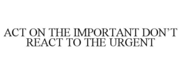 ACT ON THE IMPORTANT DON'T REACT TO THE URGENT trademark