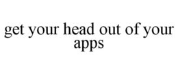 GET YOUR HEAD OUT OF YOUR APPS trademark