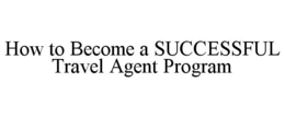 HOW TO BECOME A SUCCESSFUL TRAVEL AGENT PROGRAM trademark