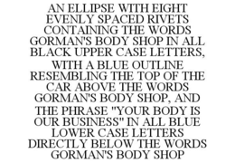 AN ELLIPSE WITH EIGHT EVENLY SPACED RIVETS CONTAINING THE WORDS GORMAN'S BODY SHOP IN ALL BLACK UPPER CASE LETTERS, WITH A BLUE OUTLINE RESEMBLING THE TOP OF THE CAR ABOVE THE WORDS GORMAN'S BODY SHOP, AND THE PHRASE "YOUR BODY IS OUR BUSINESS" IN ALL BLUE LOWER CASE LETTERS DIRECTLY BELOW THE WORDS GORMAN'S BODY SHOP trademark