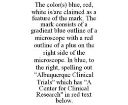 THE COLOR(S) BLUE, RED, WHITE IS/ARE CLAIMED AS A FEATURE OF THE MARK. THE MARK CONSISTS OF A GRADIENT BLUE OUTLINE OF A MICROSCOPE WITH A RED OUTLINE OF A PLUS ON THE RIGHT SIDE OF THE MICROSCOPE. IN BLUE, TO THE RIGHT, SPELLING OUT "ALBUQUERQUE CLINICAL TRIALS" WHICH HAS "A CENTER FOR CLINICAL RESEARCH" IN RED TEXT BELOW. trademark