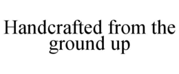HANDCRAFTED FROM THE GROUND UP trademark