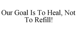 OUR GOAL IS TO HEAL, NOT TO REFILL! trademark