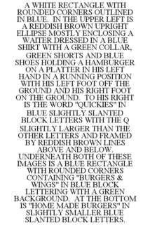 A WHITE RECTANGLE WITH ROUNDED CORNERS OUTLINED IN BLUE. IN THE UPPER LEFT IS A REDDISH BROWN UPRIGHT ELLIPSE MOSTLY ENCLOSING A WAITER DRESSED IN A BLUE SHIRT WITH A GREEN COLLAR, GREEN SHORTS AND BLUE SHOES HOLDING A HAMBURGER ON A PLATTER IN HIS LEFT HAND IN A RUNNING POSITION WITH HIS LEFT FOOT OFF THE GROUND AND HIS RIGHT FOOT ON THE GROUND. TO HIS RIGHT IS THE WORD "QUICKIES" IN BLUE SLIGHTLY SLANTED BLOCK LETTERS WITH THE Q SLIGHTLY LARGER THAN THE OTHER LETTERS AND FRAMED BY REDDISH BROWN LINES ABOVE AND BELOW. UNDERNEATH BOTH OF THESE IMAGES IS A BLUE RECTANGLE WITH ROUNDED CORNERS CONTAINING "BURGERS & WINGS" IN BLUE BLOCK LETTERING WITH A GREEN BACKGROUND. AT THE BOTTOM IS "HOME MADE BURGERS" IN SLIGHTLY SMALLER BLUE SLANTED BLOCK LETTERS. trademark