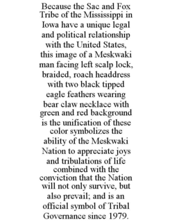 BECAUSE THE SAC AND FOX TRIBE OF THE MISSISSIPPI IN IOWA HAVE A UNIQUE LEGAL AND POLITICAL RELATIONSHIP WITH THE UNITED STATES, THIS IMAGE OF A MESKWAKI MAN FACING LEFT SCALP LOCK, BRAIDED, ROACH HEADDRESS WITH TWO BLACK TIPPED EAGLE FEATHERS WEARING BEAR CLAW NECKLACE WITH GREEN AND RED BACKGROUND IS THE UNIFICATION OF THESE COLOR SYMBOLIZES THE ABILITY OF THE MESKWAKI NATION TO APPRECIATE JOYS AND TRIBULATIONS OF LIFE COMBINED WITH THE CONVICTION THAT THE NATION WILL NOT ONLY SURVIVE, BUT ALSO PREVAIL; AND IS AN OFFICIAL SYMBOL OF TRIBAL GOVERNANCE SINCE 1979. trademark