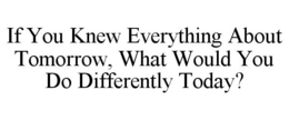 IF YOU KNEW EVERYTHING ABOUT TOMORROW, WHAT WOULD YOU DO DIFFERENTLY TODAY? trademark