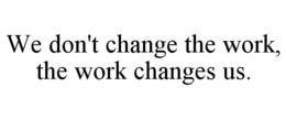 WE DON'T CHANGE THE WORK, THE WORK CHANGES US. trademark