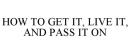 HOW TO GET IT, LIVE IT, AND PASS IT ON trademark
