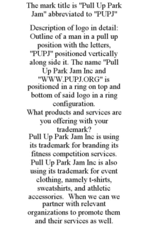 THE MARK TITLE IS "PULL UP PARK JAM" ABBREVIATED TO "PUPJ" DESCRIPTION OF LOGO IN DETAIL: OUTLINE OF A MAN IN A PULL UP POSITION WITH THE LETTERS, "PUPJ" POSITIONED VERTICALLY ALONG SIDE IT. THE NAME "PULL UP PARK JAM INC AND "WWW.PUPJ.ORG" IS POSITIONED IN A RING ON TOP AND BOTTOM OF SAID LOGO IN A RING CONFIGURATION. WHAT PRODUCTS AND SERVICES ARE YOU OFFERING WITH YOUR TRADEMARK? PULL UP PARK JAM INC IS USING ITS TRADEMARK FOR BRANDING ITS FITNESS COMPETITION SERVICES. PULL UP PARK JAM INC IS ALSO USING ITS TRADEMARK FOR EVENT CLOTHING, NAMELY T-SHIRTS, SWEATSHIRTS, AND ATHLETIC ACCESSORIES. WHEN WE CAN WE PARTNER WITH RELEVANT ORGANIZATIONS TO PROMOTE THEM AND THEIR SERVICES AS WELL. trademark