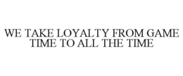 WE TAKE LOYALTY FROM GAME TIME TO ALL THE TIME trademark