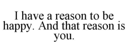 I HAVE A REASON TO BE HAPPY. AND THAT REASON IS YOU. trademark