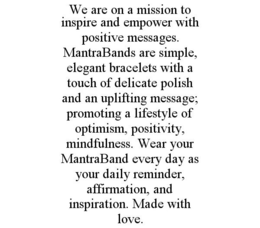 WE ARE ON A MISSION TO INSPIRE AND EMPOWER WITH POSITIVE MESSAGES. MANTRABANDS ARE SIMPLE, ELEGANT BRACELETS WITH A TOUCH OF DELICATE POLISH AND AN UPLIFTING MESSAGE; PROMOTING A LIFESTYLE OF OPTIMISM, POSITIVITY, MINDFULNESS. WEAR YOUR MANTRABAND EVERY DAY AS YOUR DAILY REMINDER, AFFIRMATION, AND INSPIRATION. MADE WITH LOVE. trademark