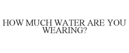 HOW MUCH WATER ARE YOU WEARING? trademark