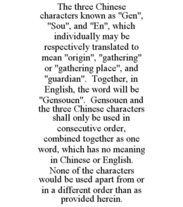 THE THREE CHINESE CHARACTERS KNOWN AS "GEN", "SOU", AND "EN", WHICH INDIVIDUALLY MAY BE RESPECTIVELY TRANSLATED TO MEAN "ORIGIN", "GATHERING" OR "GATHERING PLACE", AND "GUARDIAN". TOGETHER, IN ENGLISH, THE WORD WILL BE "GENSOUEN". GENSOUEN AND THE THREE CHINESE CHARACTERS SHALL ONLY BE USED IN CONSECUTIVE ORDER, COMBINED TOGETHER AS ONE WORD, WHICH HAS NO MEANING IN CHINESE OR ENGLISH. NONE OF THE CHARACTERS WOULD BE USED APART FROM OR IN A DIFFERENT ORDER THAN AS PROVIDED HEREIN. trademark