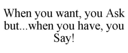 WHEN YOU WANT, YOU ASK BUT...WHEN YOU HAVE, YOU SAY! trademark
